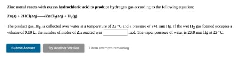 Zine metal reacts with excess hydrochloric acid to produce hydrogen gas accarding to the following equation:
Zn(s) + 2HC(aq)-ZnCh(aq) + H,(g)
The product gas, Hz, is collected over water at a temperature of 25 °C and a pressure of 741 mm Hg. If the wet Hz gas fonned occupies a
volume of 9.10 L, the number of moles of Zn reacted was
Imol. The vapor pressure of water is 23.8 mn Hg at 25 "C.
Try Another Version
2 Item attempts remaining
Submit Ansvwer
