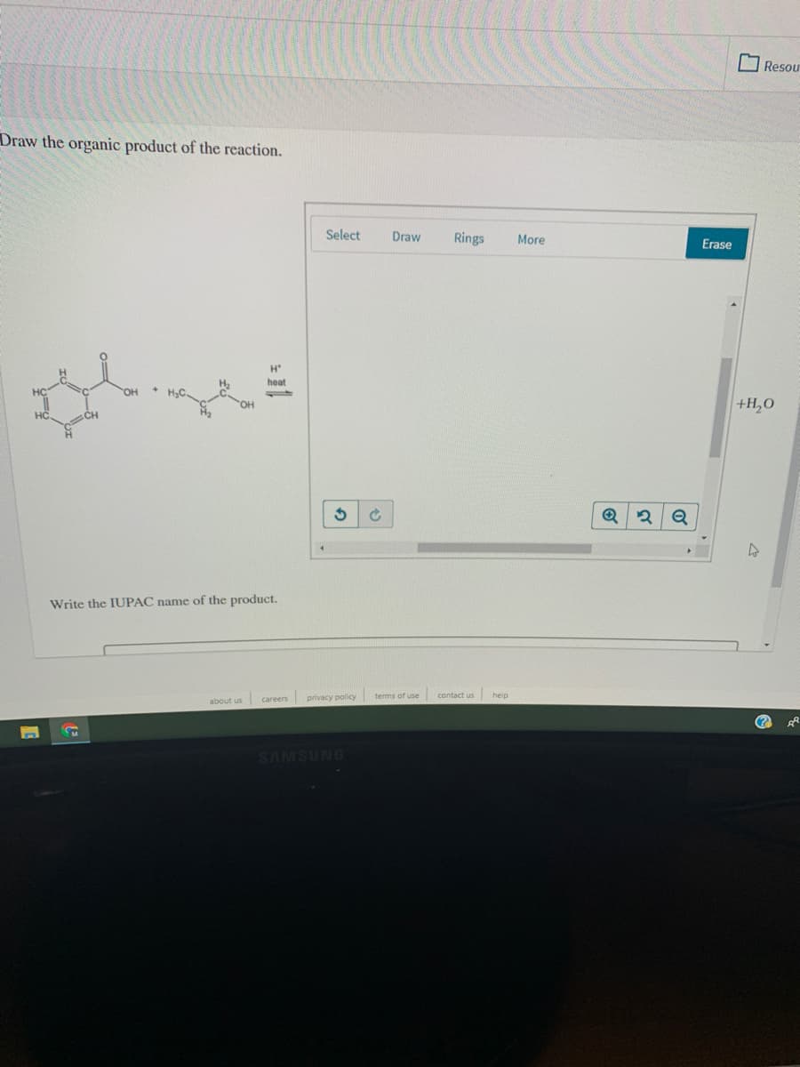 Resou
Draw the organic product of the reaction.
Select
Draw
Rings
More
Erase
H'
H2
heat
HO.
+H,0
HC
Write the IUPAC name of the product.
privacy policy terms of use
contact us
help
about us
careers
SAMSUNG
