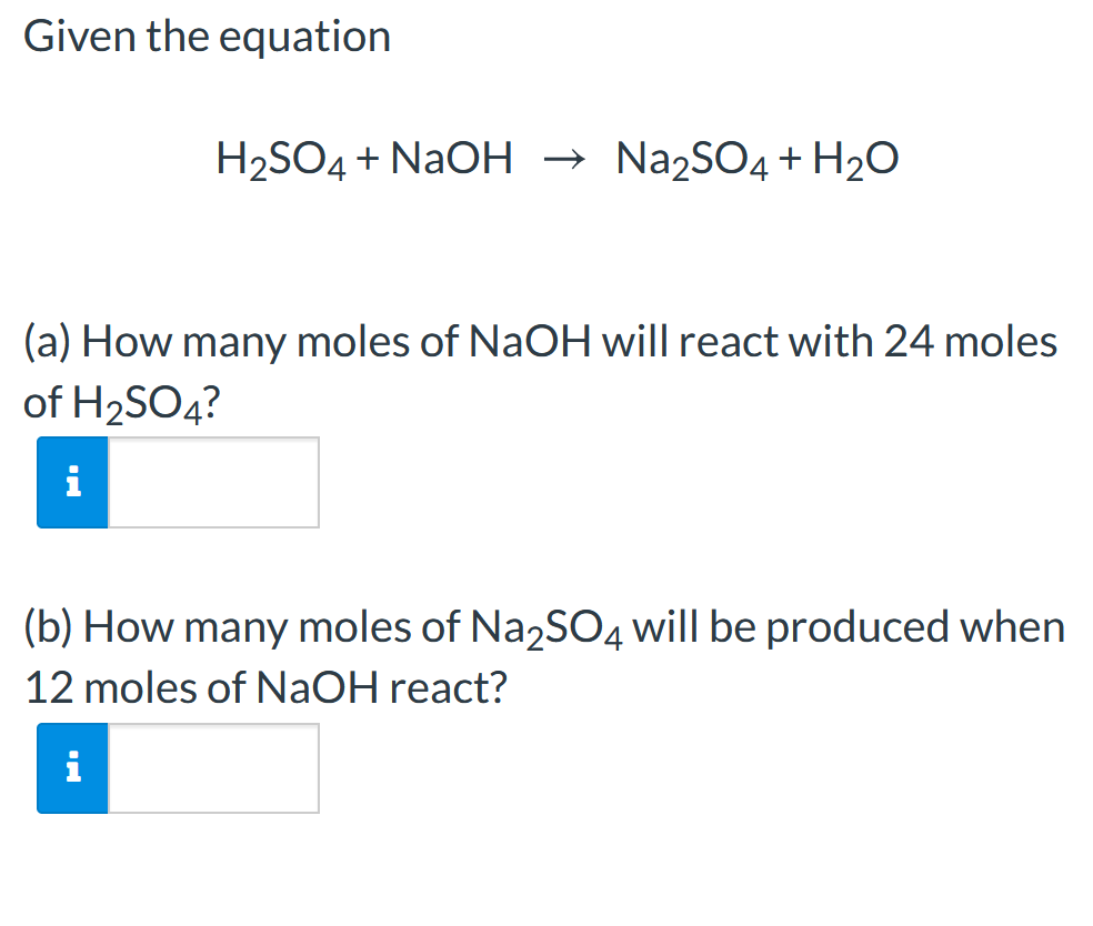 Given the equation
H2SO4 + NAOH → Na2SO4 + H2O
(a) How many moles of NaOH will react with 24 moles
of H2SO4?
(b) How many moles of Na,SO4 will be produced when
12 moles of NaOH react?
