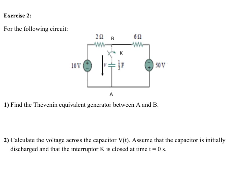 Exercise 2:
For the following circuit:
20 B
62
ww
Xta K
10V
50 V
A
1) Find the Thevenin equivalent generator between A and B.
2) Calculate the voltage across the capacitor V(t). Assume that the capacitor is initially
discharged and that the interruptor K is closed at time t = 0 s.
