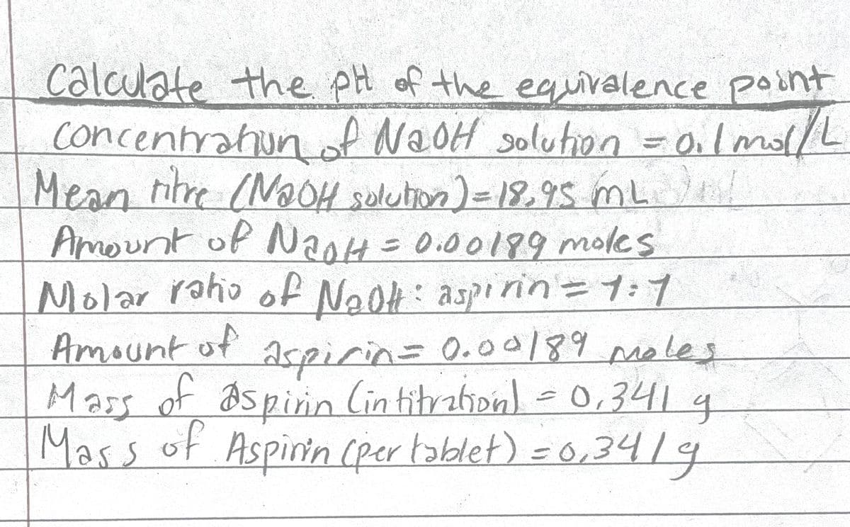 calculate the pH of the
Concentrahun of n = 0.lmol/L
Mean titre (NOH solution)=18,95 mL n!
Amount of Na0H= 0.00199 moles
r raho of Naok: aspirin=1:1
equivalence point
ドヤ
N2OH Solution
Molar
Na0f: aspinin=ブす
Amount of
aspirin=0.0a/89 moles
Mas
Mass of aspiin lin titration) = 0,341 4
Mass 19
of Aspinin (per toblet) =0,34
