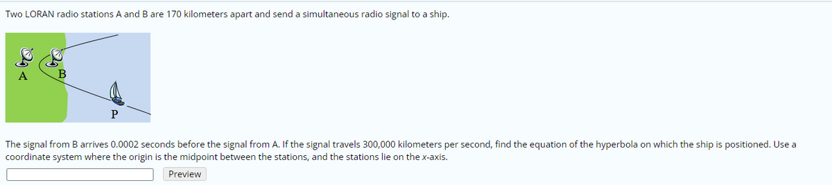 Two LORAN radio stations A and B are 170 kilometers apart and send a simultaneous radio signal to a ship.
A
B
P
The signal from B arrives 0.0002 seconds before the signal from A. If the signal travels 300,000 kilometers per second, find the equation of the hyperbola on which the ship is positioned. Use a
coordinate system where the origin is the midpoint between the stations, and the stations lie on the x-axis.
Preview
