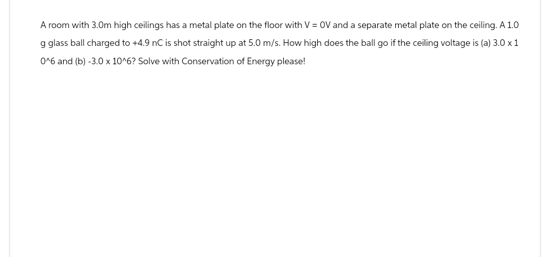 A room with 3.0m high ceilings has a metal plate on the floor with V = OV and a separate metal plate on the ceiling. A 1.0
g glass ball charged to +4.9 nC is shot straight up at 5.0 m/s. How high does the ball go if the ceiling voltage is (a) 3.0 x 1
0^6 and (b) -3.0 x 10^6? Solve with Conservation of Energy please!