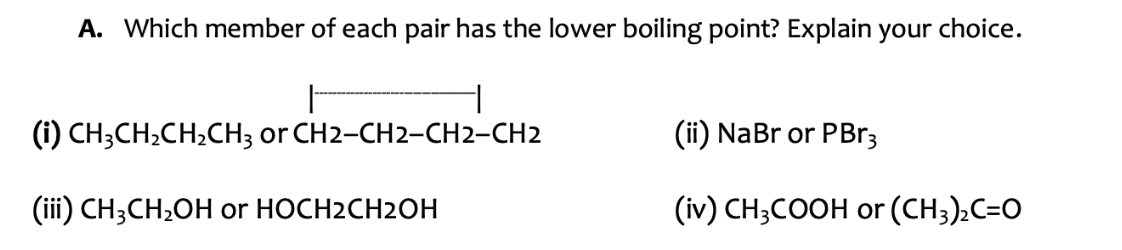 A. Which member of each pair has the lower boiling point? Explain your choice.
|
(i) CH3CH₂CH₂CH3 or CH2-CH2-CH2-CH2
(iii) CH3CH₂OH or HOCH2CH2OH
(ii) NaBr or PBr3
(iv) CH3COOH or (CH3)₂C=O