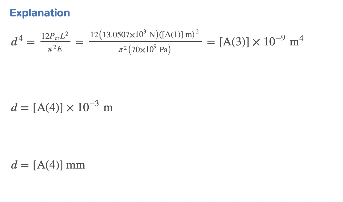 Explanation
12PcL²
л²E
d4
=
-
2
12(13.0507x10³ N) ([A(1)] m)²
π² (70×10⁹ Pa)
d = [A(4)] × 10-³ m
d= [A(4)] mm
=
[A(3)] × 10-⁹ m4