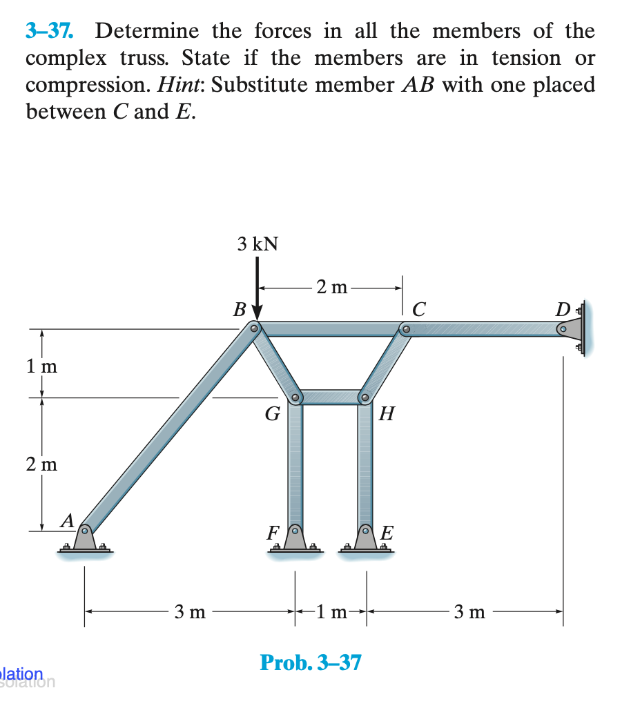3-37. Determine the forces in all the members of the
complex truss. State if the members are in tension or
compression. Hint: Substitute member AB with one placed
between C and E.
1 m
2 m
lation
solation
3 m
3 kN
B
F
2 m
1 m
6
Prob. 3-37
H
E
3 m
D