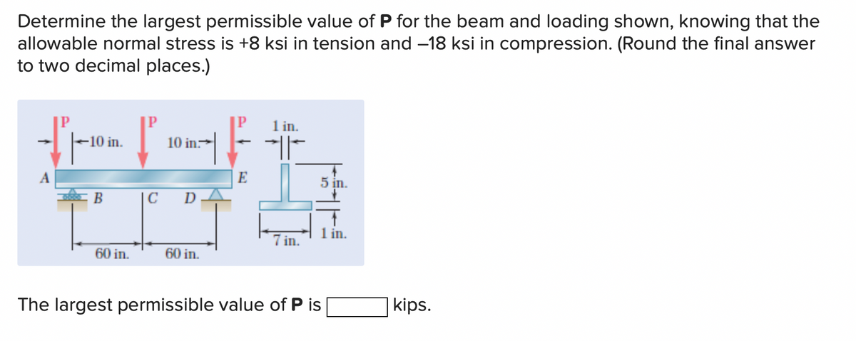 Determine the largest permissible value of P for the beam and loading shown, knowing that the
allowable normal stress is +8 ksi in tension and -18 ksi in compression. (Round the final answer
to two decimal places.)
-10 in.
B
60 in.
P
10 in.
IC D
60 in.
E
1 in.
H
7 in.
5 in.
The largest permissible value of P is
1 in.
kips.