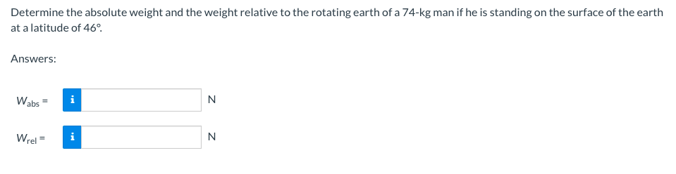 Determine the absolute weight and the weight relative to the rotating earth of a 74-kg man if he is standing on the surface of the earth
at a latitude of 46°.
Answers:
Wabs=
Wrel=
i
Z Z
N
N