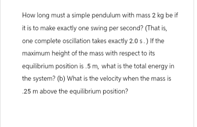 How long must a simple pendulum with mass 2 kg be if
it is to make exactly one swing per second? (That is,
one complete oscillation takes exactly 2.0 s.) If the
maximum height of the mass with respect to its
equilibrium position is .5 m, what is the total energy in
the system? (b) What is the velocity when the mass is
.25 m above the equilibrium position?