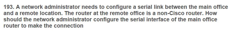 193. A network administrator needs to configure a serial link between the main office
and a remote location. The router at the remote office is a non-Cisco router. How
should the network administrator configure the serial interface of the main office
router to make the connection
