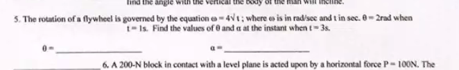 angle
5. The rotation of a flywheel is governed by the equation o-4Vt; where o is in rad/sec and t in sec. 0- 2rad when
t-Is. Find the values of 0 and a at the instant when t= 3s.
6. A 200-N block in contact with a level plane is acted upon by a horizontal force P= 10ON. The
