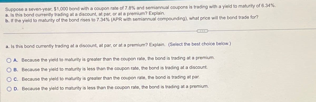 Suppose a seven-year, $1,000 bond with a coupon rate of 7.8% and semiannual coupons is trading with a yield to maturity of 6.34%.
a. Is this bond currently trading at a discount, at par, or at a premium? Explain.
b. If the yield to maturity of the bond rises to 7.34% (APR with semiannual compounding), what price will the bond trade for?
a. Is this bond currently trading at a discount, at par, or at a premium? Explain. (Select the best choice below.)
OA. Because the yield to maturity is greater than the coupon rate, the bond is trading at a premium.
O B.
OC.
Because the yield to maturity is less than the coupon rate, the bond is trading at a discount.
Because the yield to maturity is greater than the coupon rate, the bond is trading at par.
O D. Because the yield to maturity is less than the coupon rate, the bond is trading at a premium.