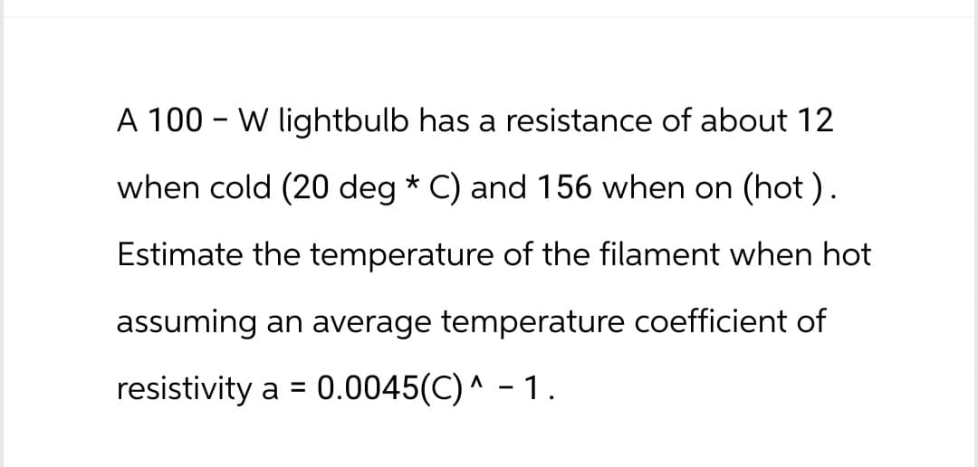 -
A 100 W lightbulb has a resistance of about 12
when cold (20 deg * C) and 156 when on (hot).
Estimate the temperature of the filament when hot
assuming an average temperature coefficient of
resistivity a = 0.0045(C) ^ - 1.