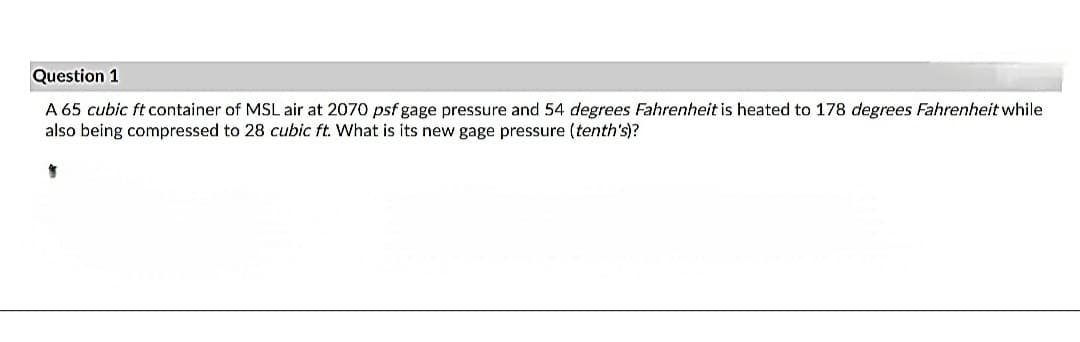 Question 1
A 65 cubic ft container of MSL air at 2070 psf gage pressure and 54 degrees Fahrenheit is heated to 178 degrees Fahrenheit while
also being compressed to 28 cubic ft. What is its new gage pressure (tenth's)?