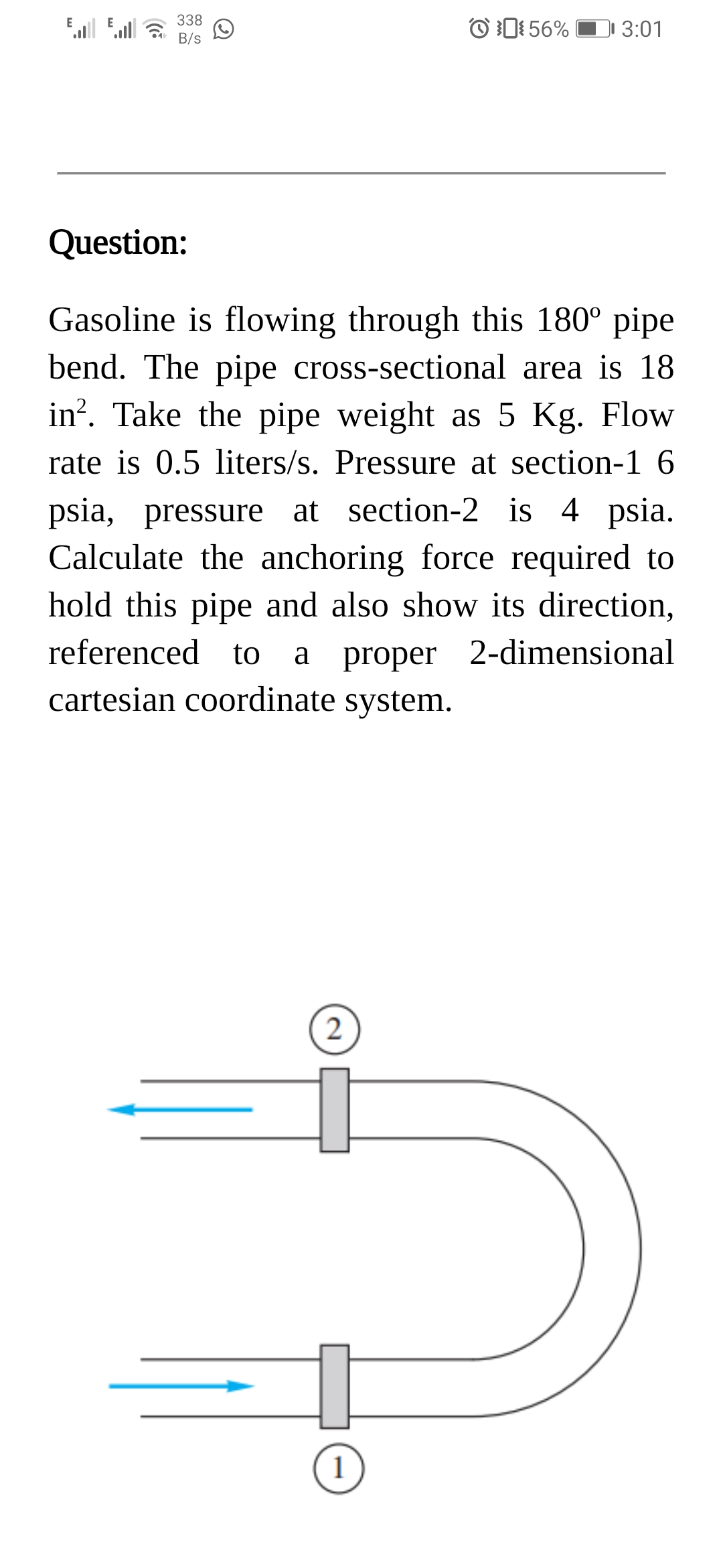 338
B/s
O 1: 56%
E
3:01
Question:
Gasoline is flowing through this 180° pipe
bend. The pipe cross-sectional area is 18
in?. Take the pipe weight as 5 Kg. Flow
rate is 0.5 liters/s. Pressure at section-1 6
psia, pressure at section-2 is 4 psia.
Calculate the anchoring force required to
hold this pipe and also show its direction,
referenced to
proper 2-dimensional
a
cartesian coordinate system.
(2
1
