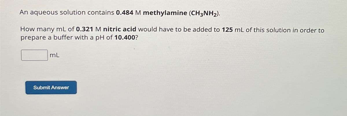 An aqueous solution contains 0.484 M methylamine (CH3NH₂).
How many mL of 0.321 M nitric acid would have to be added to 125 mL of this solution in order to
prepare a buffer with a pH of 10.400?
mL
Submit Answer