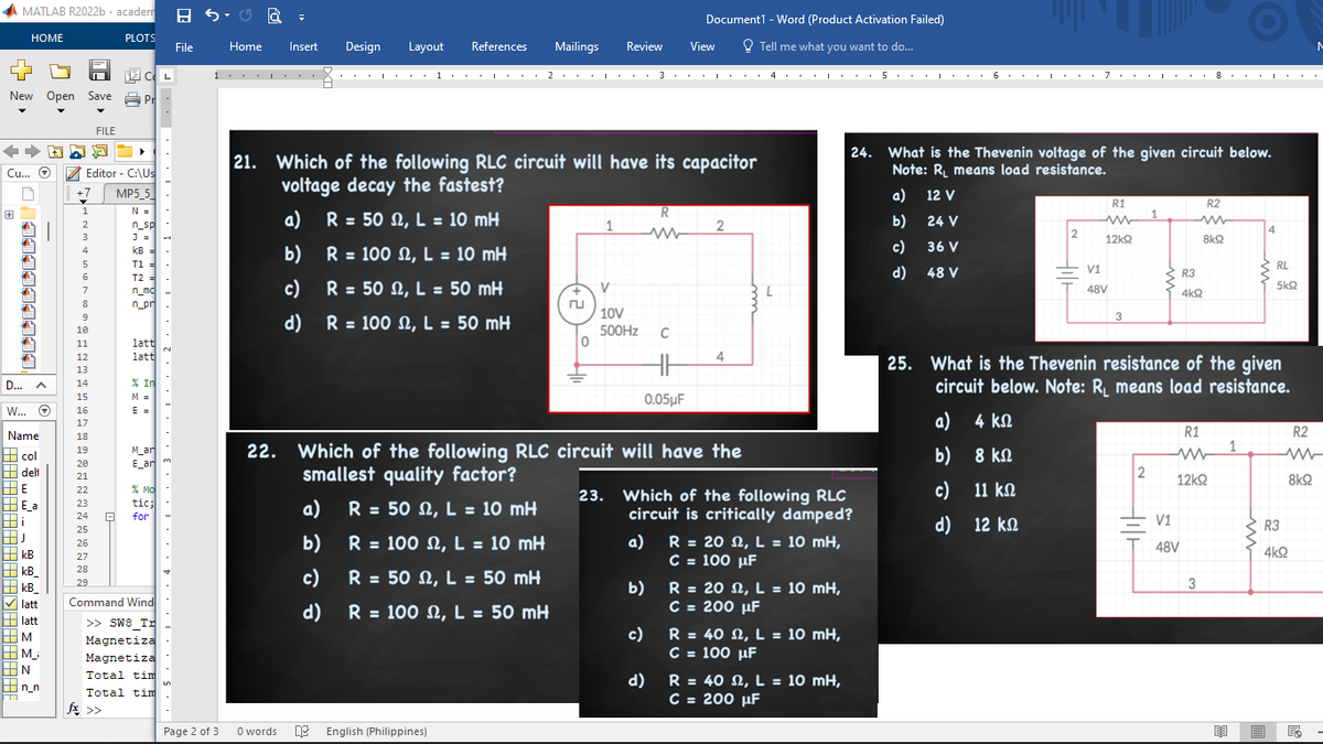 MATLAB R2022b-academ
HOME
CL
New Open Save Pr
FILE
++ ADD¯ ►
Cu... O
Editor - C:\Us
MP5_5
N =
n_sp
J = H
|341433111
D...
A
W... Ⓒ
Name
col
delt
HE
E_a
Hi
HJ
kB
kB_
kB
latt
latt
M
M_
|N
n_n
+7
1
2
3
5
6
7
8
9
10
11
12
13
14
15
16
17
18
19
20
21
22
23
24 8
PLOTS
25
26
27
28
29
KB =
T1 =
T2 =
n_mc
n_pr
fx >>
latt
latt
% In
M =
E =
M_ar
E ar
% MO
tic;
for
Command Wind
>> SW8 Tr
Magnetiza
Magnetiza
Total tim
Total tim
11,13,1,1,1,2,1,1,
L
File
1
Page 2 of 3
Home
Insert Design Layout References Mailings Review View
0 words
I
21. Which of the following RLC circuit will have its capacitor
voltage decay the fastest?
a)
R = 50 M, L = 10 mH
b)
R = 100 M, L = 10 mH
c) R = 50 M, L = 50 mH
d) R = 100, L = 50 mH
a)
b)
English (Philippines)
1. ・・・・ 2・・・・・・ 3. 4. 5・・・・・ 6・・・ | ・・・ 7・・・・・・8・
I
I
I
+
0
1
V
10V
500Hz C
23.
22. Which of the following RLC circuit will have the
smallest quality factor?
R = 50, L = 10 mH
R = 100 M, L = 10 mH
c)
R = 50 M, L = 50 mH
d) R = 100 M, L = 50 mH
Document1 - Word (Product Activation Failed)
Tell me what you want to do...
R
ww
0.05μF
b)
c)
2
d)
4
Which of the following RLC
circuit is critically damped?
a) R = 202, L = 10 mH,
C = 100 μF
R = 20 2, L = 10 mH,
C = 200 μF
R = 40 S2, L = 10 mH,
C = 100 µF
5.
R = 40 2, L = 10 mH,
C = 200 μF
a)
b)
c)
d)
1994
24. What is the Thevenin voltage of the given circuit below.
Note: R₁ means load resistance.
12 V
24 V
36 V
48 V
a)
b)
c)
d) —
2
R1
www
12kQ2
V1
48V
2
Hilt
R3
4kQ
V1
48V
R2
25. What is the Thevenin resistance of the given
circuit below. Note: R₁ means load resistance.
4 ΚΩ
8 ΚΩ
11 ΚΩ
12 ΚΩ
8kQ
R1
www
12ΚΩ
3
O
1
I
|E
4
RL
5kQ
R3
4kQ
R2
8k92
M