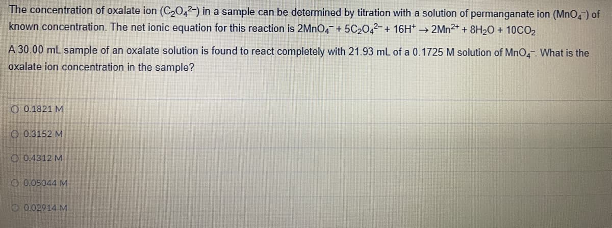 The concentration of oxalate ion (C20,2-) in a sample can be determined by titration with a solution of permanganate ion (MnO4) of
known concentration. The net ionic equation for this reaction is 2MNO4 + 5C2042-+ 16H* → 2MN2+ + 8H20 + 10CO2
A 30.00 mL sample of an oxalate solution is found to react completely with 21.93 mL of a 0.1725 M solution of MnO. What is the
oxalate ion concentration in the sample?
O 0.1821 M
O 0.3152 M
O 0.4312 M
O 0.05044 M
O 0.02914 M
