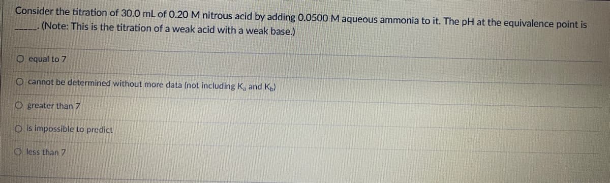 Consider the titration of 30.0 mL of 0.20 M nitrous acid by adding 0.0500 M aqueous ammonia to it. The pH at the equivalence point is
(Note: This is the titration of a weak acid with a weak base.)
O equal to 7
O cannot be determined without more data (not including K, and K)
O greater than 7
O is impossible to predict
O less than 7
