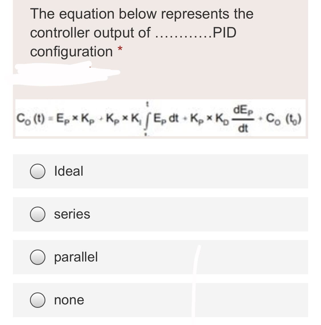 The equation below represents the
controller output of
configuration *
PID
Co (t) = Ep x Kp - Kp x K, (Ep dt • Kp x K,
dEp
• Co (t)
dt
Ideal
series
O parallel
none
