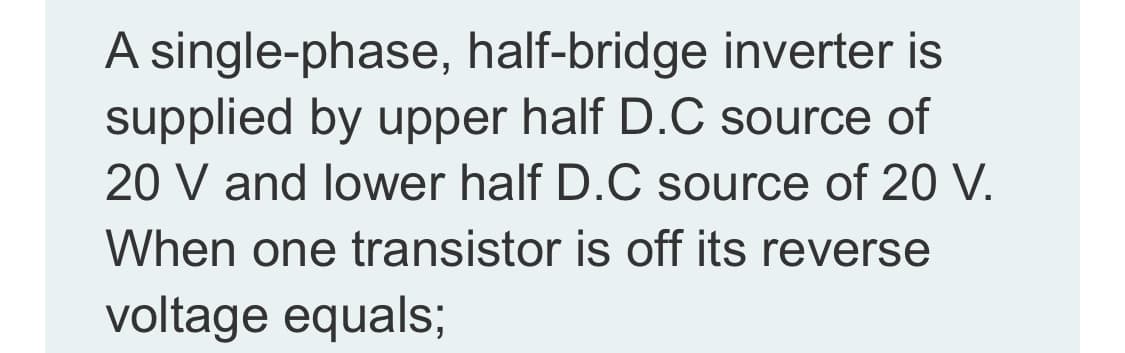 A single-phase, half-bridge inverter is
supplied by upper half D.C source of
20 V and lower half D.C source of 20 V.
When one transistor is off its reverse
voltage equals;
