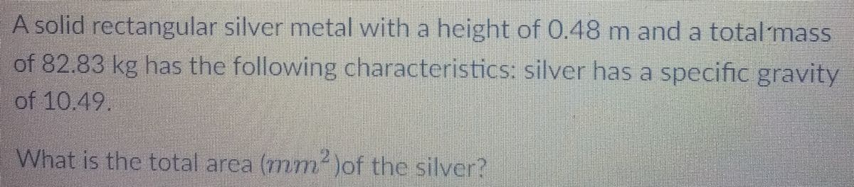 A solid rectangular silver metal with a height of 0.48 m and a total mass
of 82.83 kg has the following characteristics: silver has a specific gravity
of 10.49.
What is the total area (7mm)of the silver?
