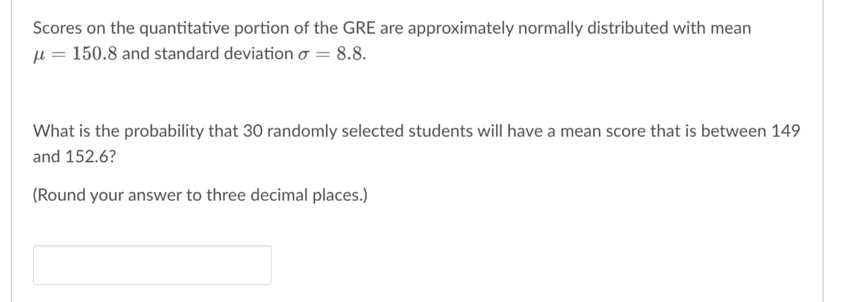Scores on the quantitative portion of the GRE are approximately normally distributed with mean
μ = 150.8 and standard deviation σ = 8.8.
What is the probability that 30 randomly selected students will have a mean score that is between 149
and 152.6?
(Round your answer to three decimal places.)