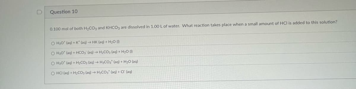 U
Question 10
0.100 mol of both H₂CO3 and KHCO3 are dissolved in 1.00 L of water. What reaction takes place when a small amount of HCI is added to this solution?
O H30* (aq) + K* (aq) → HK (aq) + H₂O (1)
O H30* (aq) + HCO3 (aq) → H₂CO3(aq) + H₂O (1)
O H30* (aq) + H₂CO3 (aq) → H3CO3+ (aq) + H₂O (aq)
O HCI (aq) + H₂CO3 (aq) → H3CO3+ (aq) + Cl (aq)