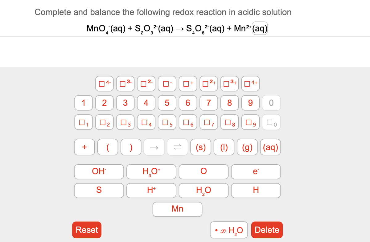 Complete and balance the following redox reaction in acidic solution
MnO (aq) + S₂O²(aq) → SO²(aq) + Mn²+ (aq)
2+
1
+
04-
Reset
OH
S
3.
2 3 4
N
2
2.
)
0-
H₂O+
3
H+
LO
5
0₂ ☐3 04 05 ☐ 6
11
0
Mn
6
+
0²+
07
7 8
(s)
O
☐
H₂O
3+
8
4+
• x H₂O
9
09
(1) (g) (aq)
e
0
H
☐o
Delete