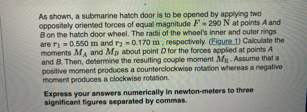 As shown, a submarine hatch door is to be opened by applying two
oppositely oriented forces of equal magnitude F = 290 N at points A and
B on the hatch door wheel. The radii of the wheel's inner and outer rings
are r₁=0.550 m and r2 = 0.170 m, respectively. (Figure 1) Calculate the
moments MA and MB about point D for the forces applied at points
and B. Then, determine the resulting couple moment MR. Assume that a
positive moment produces a counterclockwise rotation whereas a negative
moment produces a clockwise rotation.
Express your answers numerically in newton-meters to three
significant figures separated by commas.
