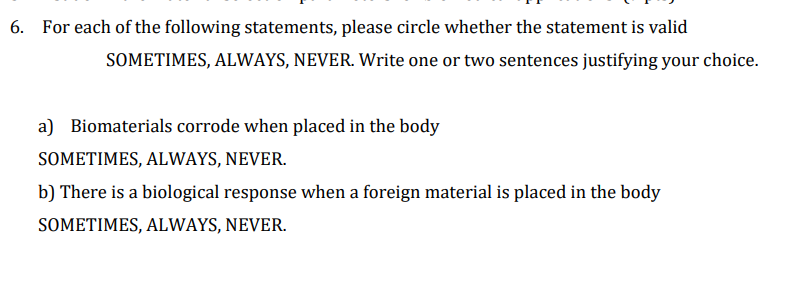 6. For each of the following statements, please circle whether the statement is valid
SOMETIMES, ALWAYS, NEVER. Write one or two sentences justifying your choice.
a) Biomaterials corrode when placed in the body
SOMETIMES, ALWAYS, NEVER.
b) There is a biological response when a foreign material is placed in the body
SOMETIMES, ALWAYS, NEVER.

