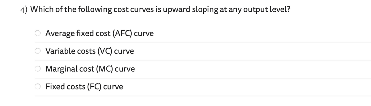 4) Which of the following cost curves is upward sloping at any output level?
Average fixed cost (AFC) curve
Variable costs (VC) curve
Marginal cost (MC) curve
Fixed costs (FC) curve
O
OO
O