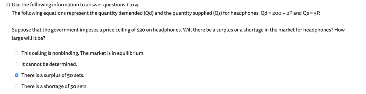 2) Use the following information to answer questions 1 to 4.
The following equations represent the quantity demanded (Qd) and the quantity supplied (Qs) for headphones: Qd = 200 - 2P and Qs = 3P.
Suppose that the government imposes a price ceiling of $30 on headphones. Will there be a surplus or a shortage in the market for headphones? How
large will it be?
O
This ceiling is nonbinding. The market is in equilibrium.
It cannot be determined.
There is a surplus of 50 sets.
There is a shortage of 50 sets.