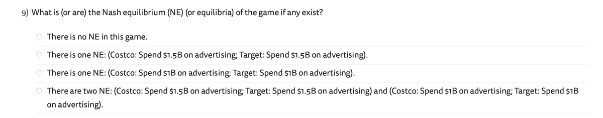 9) What is (or are) the Nash equilibrium (NE) (or equilibria) of the game if any exist?
olololo
There is no NE in this game.
There is one NE: (Costco: Spend $1.5B on advertising; Target: Spend $1.5B on advertising).
There is one NE: (Costco: Spend $1B on advertising; Target: Spend $1B on advertising).
There are two NE: (Costco: Spend $1.5B on advertising; Target: Spend $1.5B on advertising) and (Costco: Spend $1B on advertising; Target: Spend $1B
on advertising).