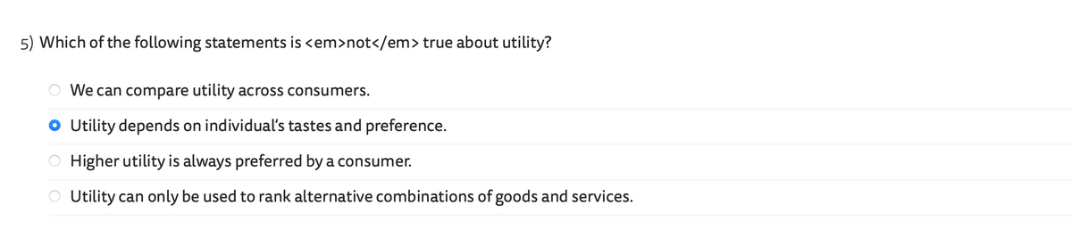 5) Which of the following statements is <em>not</em> true about utility?
ο ο ο
We can compare utility across consumers.
Utility depends on individual's tastes and preference.
Higher utility is always preferred by a consumer.
Utility can only be used to rank alternative combinations of goods and services.