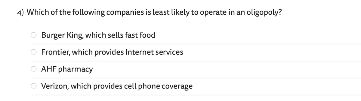 4) Which of the following companies is least likely to operate in an oligopoly?
Burger King, which sells fast food
Frontier, which provides Internet services
AHF pharmacy
Verizon, which provides cell phone coverage