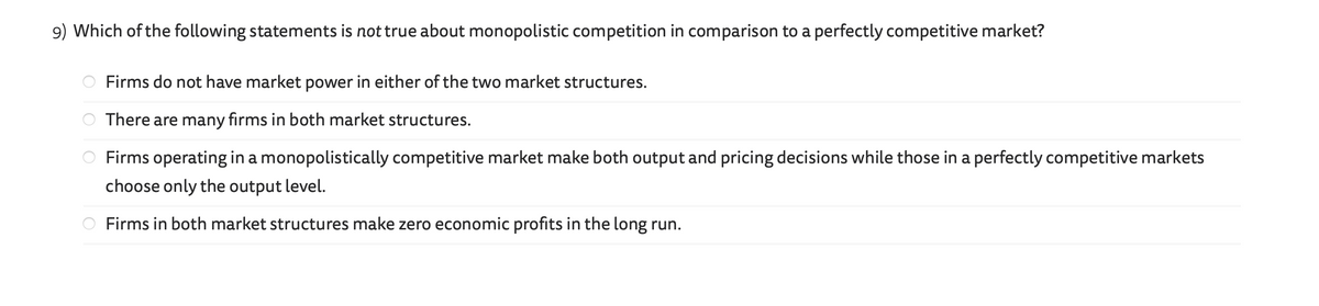 9) Which of the following statements is not true about monopolistic competition in comparison to a perfectly competitive market?
O
Firms do not have market power in either of the two market structures.
There are many firms in both market structures.
Firms operating in a monopolistically competitive market make both output and pricing decisions while those in a perfectly competitive markets
choose only the output level.
Firms in both market structures make zero economic profits in the long run.
Too