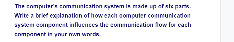 The computer's communication system is made up of six parts.
Write a brief explanation of how each computer communication
system component influences the communication flow for each
component in your own words.