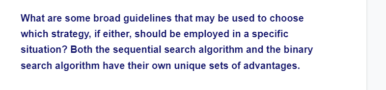 What are some broad guidelines that may be used to choose
which strategy, if either, should be employed in a specific
situation? Both the sequential search algorithm and the binary
search algorithm have their own unique sets of advantages.
