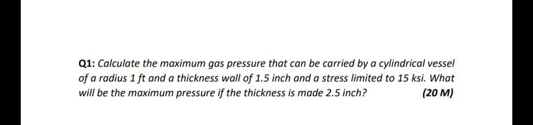 Q1: Calculate the maximum gas pressure that can be carried by a cylindrical vessel
of a radius 1 ft and a thickness wall of 1.5 inch and a stress limited to 15 ksi. What
will be the maximum pressure if the thickness is made 2.5 inch?
(20 M)
