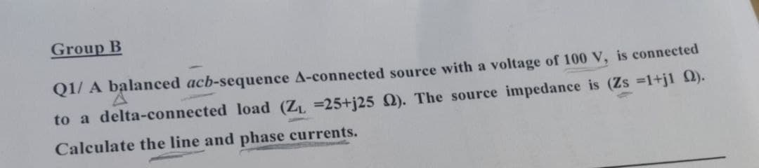 Group B
Q1/ A balanced acb-sequence A-connected source with a voltage of 100 V, is connected
to a delta-connected load (Z =25+j25 Q). The source impedance is (Zs =1+jl 2).
Calculate the line and phase currents.
