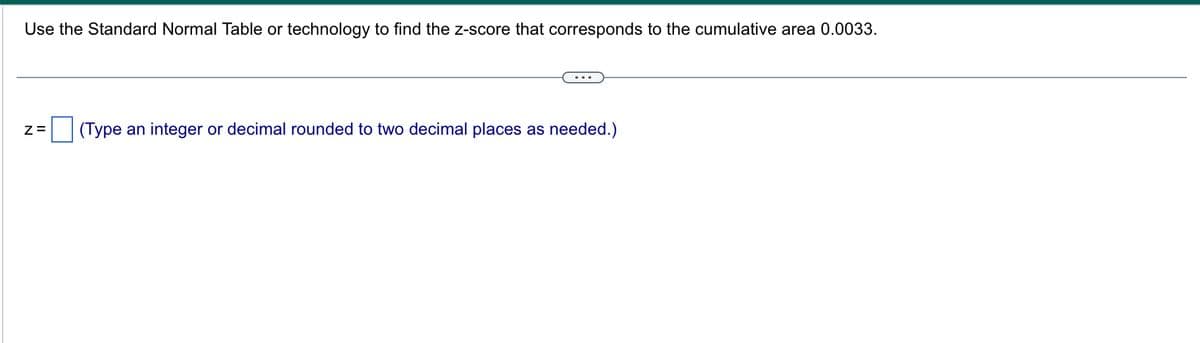 Use the Standard Normal Table or technology to find the z-score that corresponds to the cumulative area 0.0033.
Z= (Type an integer or decimal rounded to two decimal places as needed.)