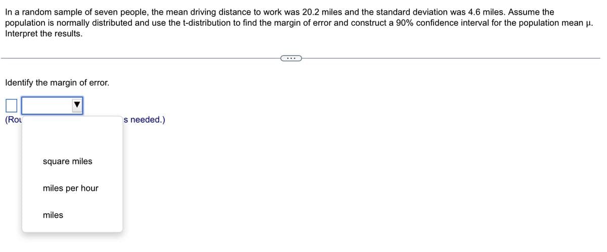 In a random sample of seven people, the mean driving distance to work was 20.2 miles and the standard deviation was 4.6 miles. Assume the
population is normally distributed and use the t-distribution to find the margin of error and construct a 90% confidence interval for the population mean μµ.
Interpret the results.
Identify the margin of error.
(Rol
square miles
miles per hour
miles
s needed.)