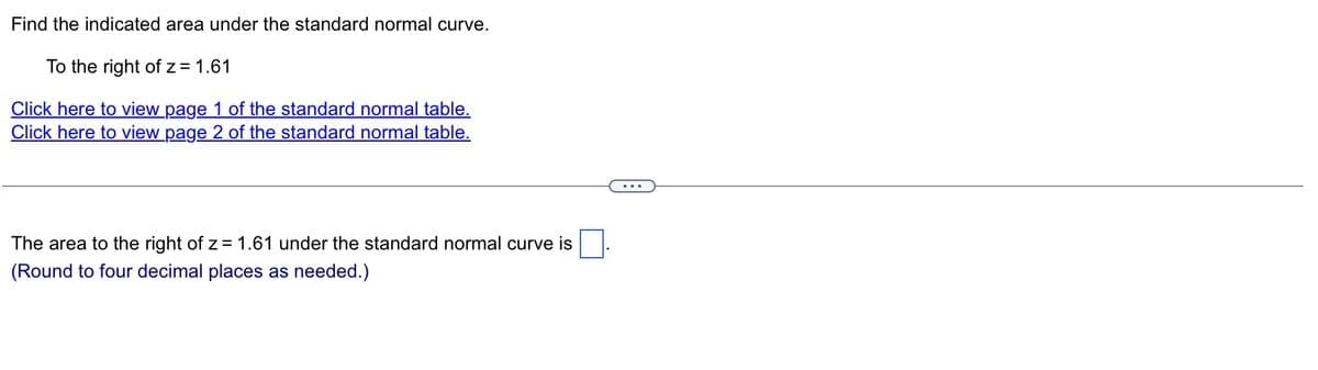 Find the indicated area under the standard normal curve.
To the right of z = 1.61
Click here to view page 1 of the standard normal table.
Click here to view page 2 of the standard normal table.
The area to the right of z= 1.61 under the standard normal curve is
(Round to four decimal places as needed.)