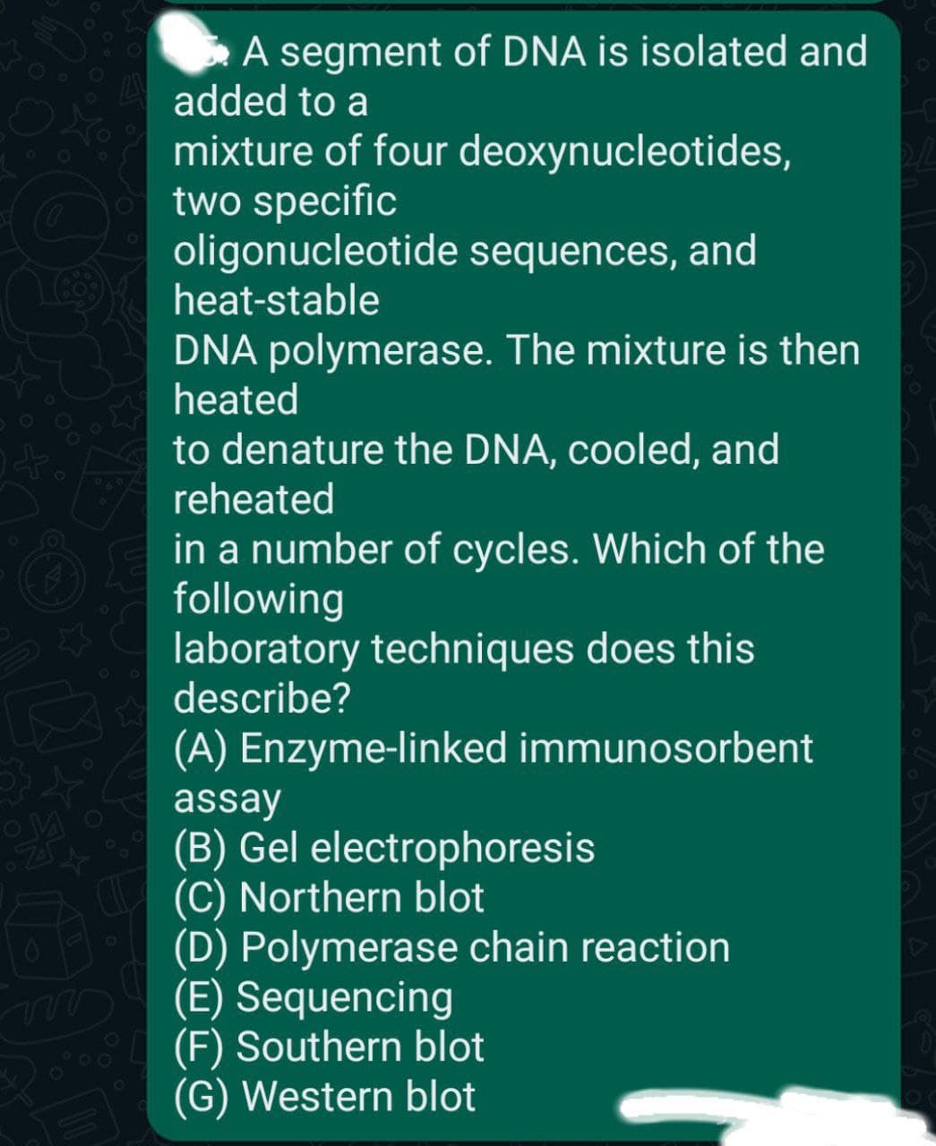 A segment of DNA is isolated and
added to a
mixture of four deoxynucleotides,
two specific
oligonucleotide sequences, and
heat-stable
DNA polymerase. The mixture is then
heated
to denature the DNA, cooled, and
reheated
in a number of cycles. Which of the
following
laboratory techniques does this
describe?
(A) Enzyme-linked immunosorbent
assay
(B) Gel electrophoresis
(C) Northern blot
(D) Polymerase chain reaction
(E) Sequencing
(F) Southern blot
(G) Western blot
