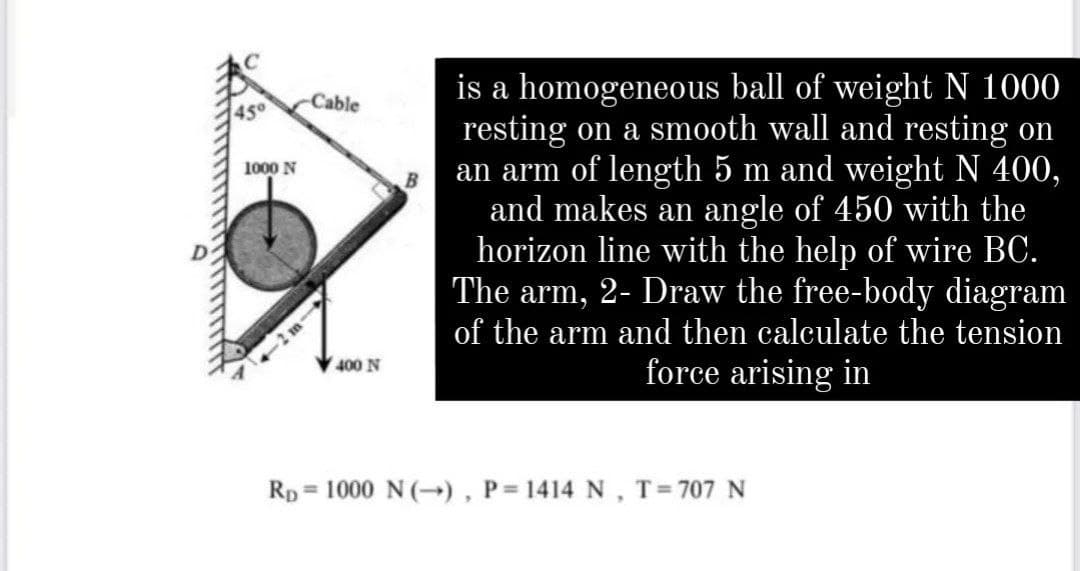 is a homogeneous ball of weight N 1000
resting on a smooth wall and resting on
an arm of length 5 m and weight N 400,
and makes an angle of 450 with the
horizon line with the help of wire BC.
The arm, 2- Draw the free-body diagram
of the arm and then calculate the tension
Cable
45°
1000 N
force arising in
400 N
Rp= 1000 N (→) , P= 1414 N, T=707N

