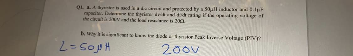 Q1. a. A thyristor is used in a d.c circuit and protected by a 50µH inductor and 0.1µF
capacitor. Determine the thyristor dv/dt and di/dt rating if the operating voltage of
the circuit is 200V and the load resistance is 202.
b. Why it is significant to know the diode or thyristor Peak Inverse Voltage (PIV)?
200v
