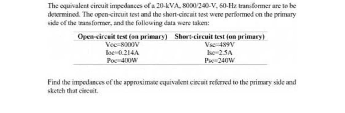 The equivalent circuit impedances of a 20-kVA, 8000/240-V, 60-Hz transformer are to be
determined. The open-circuit test and the short-circuit test were performed on the primary
side of the transformer, and the following data were taken:
Open-circuit test (on primary) Short-circuit test (on primary)
Voc-8000V
loc-0.214A
Vsc-489V
Isc-2.5A
Psc-240W
Poc-400W
Find the impedances of the approximate equivalent circuit referred to the primary side and
sketch that circuit.
