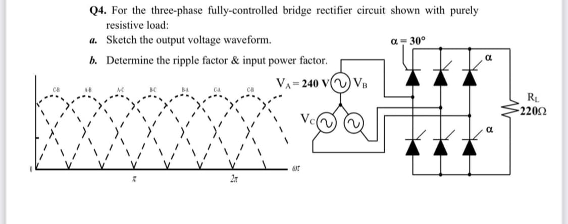 Q4. For the three-phase fully-controlled bridge rectifier circuit shown with purely
resistive load:
a. Sketch the output voltage waveform.
a = 30°
b. Determine the ripple factor & input power factor.
VA= 240 V(V) VB
RL
2202
2n
