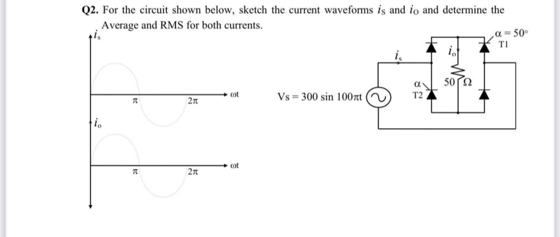 Q2. For the circuit shown below, sketch the current waveforms is and io and determine the
Average and RMS for both currents.
a = 50°
T1
50 2
ot
Vs = 300 sin 100rt
T2
ot
